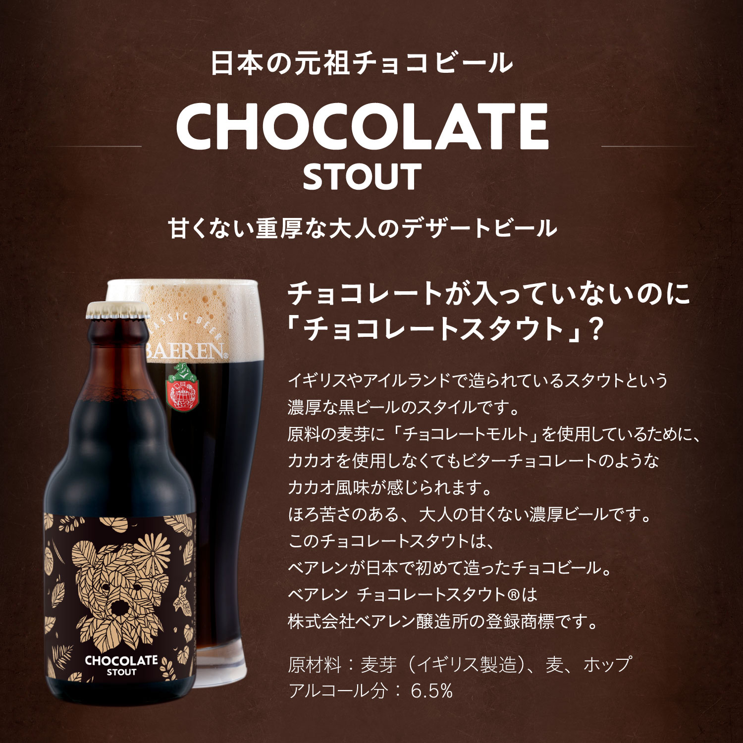 日本の元祖チョコビール チョコレートスタウト（CHOCOLATE STOUT）甘くない重厚な大人のデザートビール チョコレートが入っていないのに「チョコレートスタウト?」イギリスやアイルランドで造られているスタウトという濃厚な黒ビールのスタイルです。原料の麦芽に「チョコレートモルト」を使用しているために、カカオを使用しなくてもビターチョコレートのようなカカオ風味が感じられます。ほろ苦さのある、大人の甘くない濃厚ビールです。原材料：麦芽（イギリス製造）、麦、ホップ。アルコール分：6.5%。