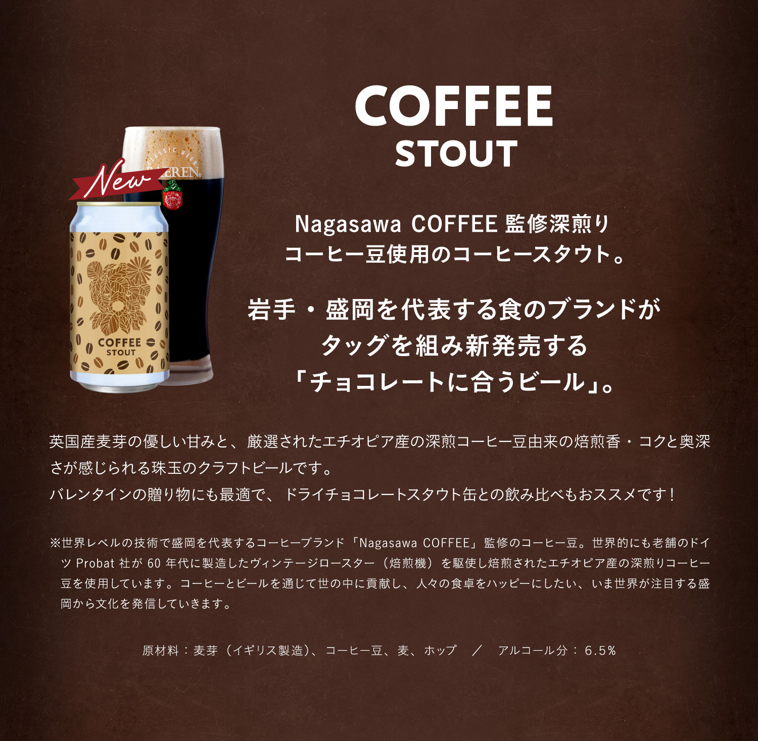 コーヒースタウト（COFFEE STOUT）Nagasawa COFFEE監修深煎りコーヒー豆使用のコーヒースタウト。岩手・盛岡を代表する食のブランドがタッグを組み新発売する「チョコレートに合うビール」。英国産麦芽の優しい甘みと、厳選されたエチオピア産の深煎コーヒー豆由来の焙煎香・コクと奥深さが感じられる珠玉のクラフトビールです。バレンタインの贈り物にも最適で、ドライチョコレートスタウト缶との飲み比べもおススメです！※世界レベルの技術で盛岡を代表するコーヒーブランド「Nagasawa COFFEE」監修のコーヒー豆。世界的にも老舗のドイツProbat社が60年代に製造したヴィンテージロースター（焙煎機）を駆使し焙煎されたエチオピア産の深煎りコーヒー豆を使用しています。コーヒーとビールを通じて世の中に貢献し、人々の食卓をハッピーにしたい、いま世界が注目する盛岡から文化を発信していきます。原材料：麦芽（イギリス製造）、コーヒー豆、麦、ホップ。アルコール分：６.５%