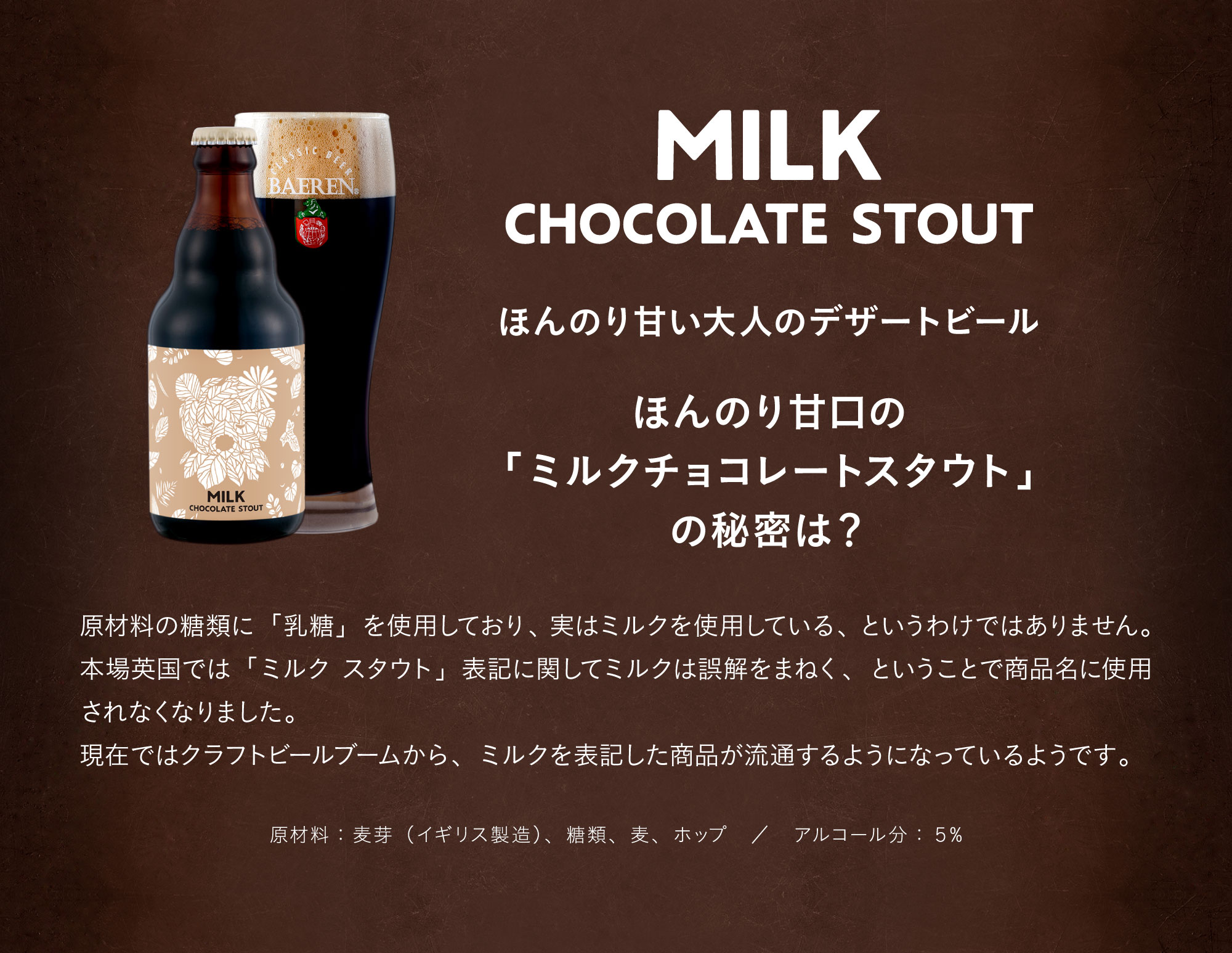 ミルクチョコレートスタウト（MILK CHOCOLATE STOUT）ほんのり甘い大人のデザートビール。ほんのり甘口の「ミルクチョコレートスタウトの秘密は?」原材料の糖類に「糖乳」を使用しています。実はミルクを使用している、というわけではありません。本場英国では「ミルク スタウト」表記に関してミルクは誤解をまねく、ということで商品名に使用されなくなりました。現在ではクラフトビールブームから、ミルクを表記した商品が流通するようになっているようです。原材料：麦芽（イギリス製造）、糖類、麦、ホップ。アルコール分：5%。