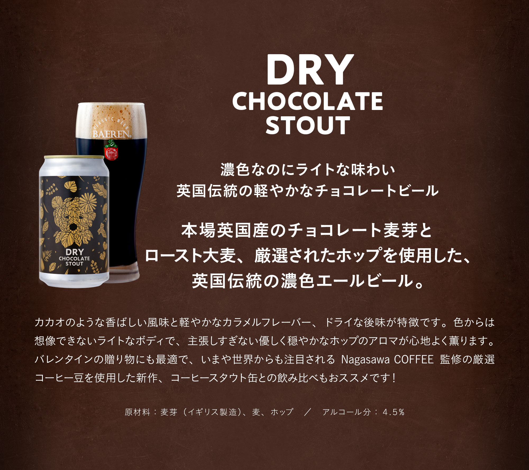 ドライチョコレートスタウト（DRY CHOCOLATE STOUT）。濃色なのにライトな味わい　英国伝統の軽やかなチョコレートビール。本場英国産のチョコレート麦芽とロースト大麦、厳選されたホップを使用した、英国伝統の濃色エールビール。カカオのような香ばしい風味と軽やかなカラメルフレーバー、ドライな後味が特徴です。色からは想像できないライトなボディで、主張しすぎない優しく穏やかなホップのアロマが心地よく薫ります。バレンタインの贈り物にも最適で、いまや世界からも注目される Nagasawa COFFEE 監修の厳選コーヒー豆を使用した新作、コーヒースタウト缶との飲み比べもおススメです！原材料：麦芽（イギリス製造）、麦、ホップ。アルコール分：４.５%