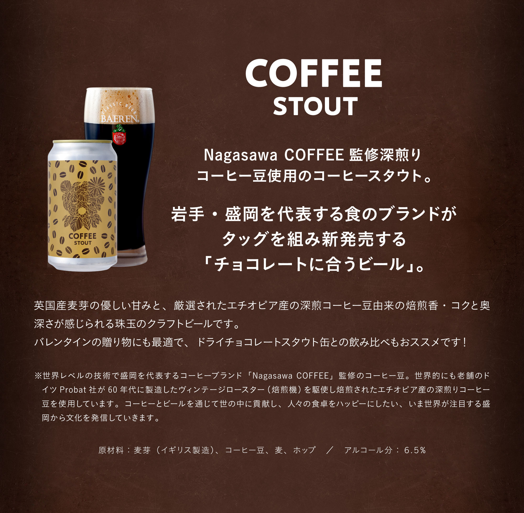 コーヒースタウト（COFFEE STOUT）Nagasawa COFFEE監修深煎りコーヒー豆使用のコーヒースタウト。岩手・盛岡を代表する食のブランドがタッグを組み新発売する「チョコレートに合うビール」。英国産麦芽の優しい甘みと、厳選されたエチオピア産の深煎コーヒー豆由来の焙煎香・コクと奥深さが感じられる珠玉のクラフトビールです。バレンタインの贈り物にも最適で、ドライチョコレートスタウト缶との飲み比べもおススメです！※世界レベルの技術で盛岡を代表するコーヒーブランド「Nagasawa COFFEE」監修のコーヒー豆。世界的にも老舗のドイツProbat社が60年代に製造したヴィンテージロースター（焙煎機）を駆使し焙煎されたエチオピア産の深煎りコーヒー豆を使用しています。コーヒーとビールを通じて世の中に貢献し、人々の食卓をハッピーにしたい、いま世界が注目する盛岡から文化を発信していきます。原材料：麦芽（イギリス製造）、コーヒー豆、麦、ホップ。アルコール分：６.５%