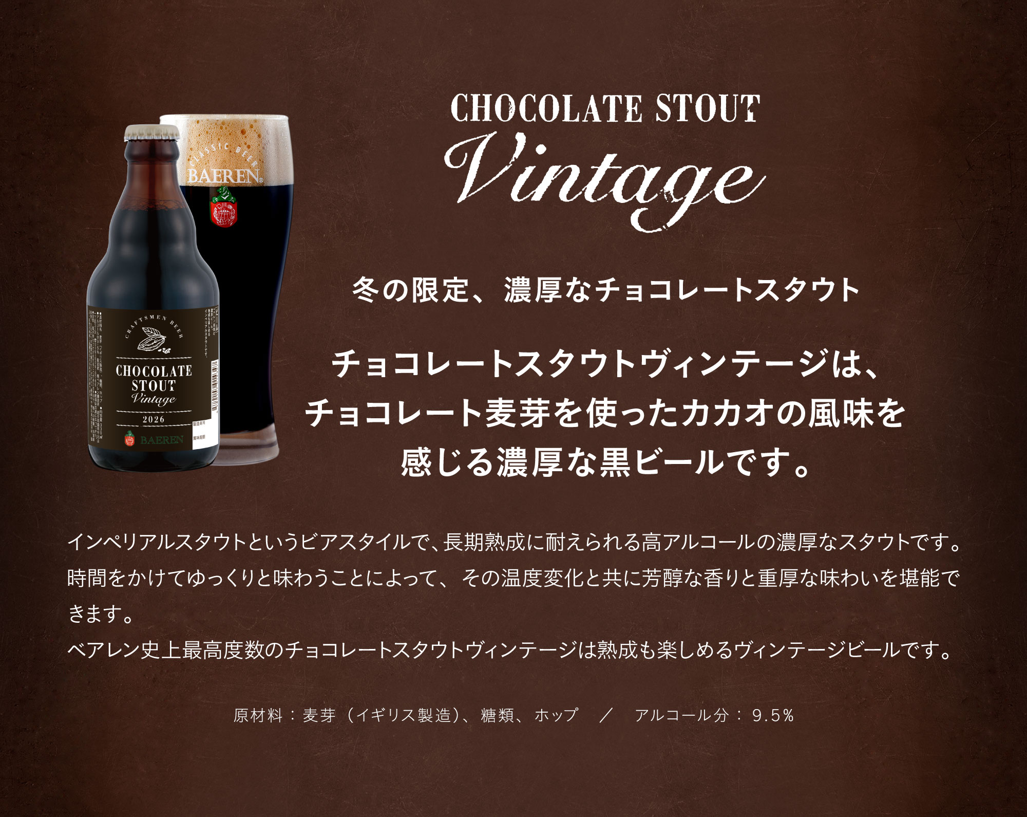 チョコレートスタウトヴィンテージ2024。冬の限定、濃厚なチョコレートスタウトチョコレートスタウトヴィンテージは、チョコレート麦芽を使ったカカオの風味を感じる濃厚な黒ビールです。インペリアルスタウトというビアスタイルで、長期熟成に耐えられる高アルコールの濃厚なスタウトです。時間をかけてゆっくりと味わうことによって、その温度変化と共に芳醇な香りと重厚な味わいを堪能できます。ベアレン史上最高度数のチョコレートスタウトヴィンテージは熟成も楽しめるヴィンテージビールです。原材料：麦芽（イギリス製造）、糖類、ホップ。アルコール分：９.５%